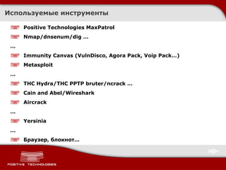 Используемые инструменты Positive Technologies MaxPatrol Nmap/dnsenum/dig … … Immunity Canvas (VulnDisco, Agora Pack, Voip Pack…) Metasploit … THC Hydra/THC PPTP bruter/ncrack … Cain and Abel/Wireshark Aircrack … Yersinia … Браузер, блокнот… 