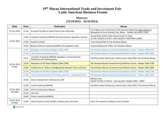 19th Macao International Trade and Investment Fair 
Latin American Business Forum 
Itinerary 
(22/10/2014 – 26/10/2014) 
Optional Date Time Particulars Venue 
22 Oct 2014 
21:30 
Arrival & Transfer to Hotel (Time be confirmed) 
From Macau Ferry Terminal to The Venetian Macao for Room Check-in 
(Reception at Ferry Terminal: Ms. Alison Mobile: 853-6651 7239) 
23 Oct 2014 
13:00 
Luncheon hosted by MAPEAL (Consuls General, Speakers, Guests) 
Grand Orbit, Sands Cotai Central (Level 1), Taipa 
(12:45 Transfer to lunch – pick up point: Hotel Main Lobby) 
15:00 
Transfer to Hotel 
From Grand Orbit to The Venetian Macao 
19:30 
Welcome Dinner hosted by MAPEAL (for Speakers only) 
Chinese Restaurant (TBC), The Venetian Macao 
24 Oct 2014 
Friday 
10:30 
Reception at VIP Room (Naples 2606-2706) 
The Venetian Macao Convention & Exhibition Centre – Naples 2606-2706 
11:00 
Latin American Business Forum 
The Venetian Macao Convention & Exhibition Centre – Naples 2603-2604 
13:15 
Luncheon hosted by MAPEAL (Speakers, Consuls General, Professors and invited guests) 
Portofino Italian Restaurant, Casino Level, Shop 1039, The Venetian Macao 14:30 Reception at VIP Room (Naples 2606-2706) The Venetian Macao Convention & Exhibition Centre – Naples 2606-2706 15:00 Conference on "Macau's Bridging Role between China and Peru" The Venetian Macao Convention & Exhibition Centre – Naples 2603-2604 
16:30 
Reception at VIP Room (Naples 2606-2706) 
The Venetian Macao Convention & Exhibition Centre – Naples 2606-2706 
17:00 
Latin American Business Promotion Seminar – Costa Rica & Peru 
The Venetian Macao Convention & Exhibition Centre – Naples 2603-2604 
19:00 
Dinner hosted by Dr. Ambrose So, SJM 
Military Club 
(18:20 Transfer to dinner – pick up point: Naples 2603 – 2604) 
25 Oct 2014 
Saturday 
13:00 
Lunch hosted by MAPEAL 
Portofino Italian Restaurant, Casino Level, Shop 1039, The Venetian Macao 
15:00 
Visit to University of Macau 
16:30 
City Tour 
20:00 
Dinner hosted by MAPEAL 
26 Oct 2014 
Sunday 
12:00 
Hotel Check-out and Transfer to Macau Ferry Terminal 
From The Venetian to Macau Ferry Terminal 