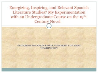 ELIZABETH FRANKLIN LEWIS, UNIVERSITY OF MARY WASHINGTON Energizing, Inspiring, and Relevant Spanish Literature Studies? My Experimentation with an Undergraduate Course on the 19 th -Century Novel.  