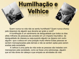 Quem nunca na vida não se sentiu humilhado? Quem nunca chorou
pelo desprezo de alguém que deveria ser grato a você?
A humilhação é um sentimento de desigualdade que todos os dias
afeta milhares de pessoas,ela consiste em um impacto traumático da
desigualdade de classes,ou seja,quando alguém se depara com outro
alguém que o coloca em uma posição muito inferior.Estas pessoas se
sentem menosprezadas pela demais e não se sentem aptas para serem
aceitas pela sociedade.
A velhice é uma parte da vida onde as pessoas são tratadas com
menosprezo pela sociedade, como se fosse uma sobrecarga, alguém
que só trás dores de cabeça e que empata as atividades da vida.
 