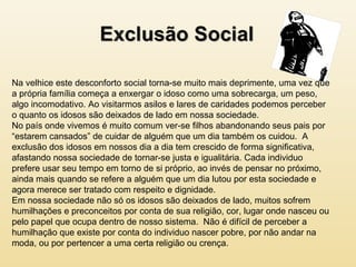 Na velhice este desconforto social torna-se muito mais deprimente, uma vez que
a própria família começa a enxergar o idoso como uma sobrecarga, um peso,
algo incomodativo. Ao visitarmos asilos e lares de caridades podemos perceber
o quanto os idosos são deixados de lado em nossa sociedade.
No país onde vivemos é muito comum ver-se filhos abandonando seus pais por
“estarem cansados” de cuidar de alguém que um dia também os cuidou. A
exclusão dos idosos em nossos dia a dia tem crescido de forma significativa,
afastando nossa sociedade de tornar-se justa e igualitária. Cada individuo
prefere usar seu tempo em torno de si próprio, ao invés de pensar no próximo,
ainda mais quando se refere a alguém que um dia lutou por esta sociedade e
agora merece ser tratado com respeito e dignidade.
Em nossa sociedade não só os idosos são deixados de lado, muitos sofrem
humilhações e preconceitos por conta de sua religião, cor, lugar onde nasceu ou
pelo papel que ocupa dentro de nosso sistema. Não é difícil de perceber a
humilhação que existe por conta do individuo nascer pobre, por não andar na
moda, ou por pertencer a uma certa religião ou crença.
 