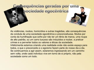 As violências, roubos, homicídios e outras tragédias, são consequências
da conduta de uma sociedade egocêntrica e preconceituosa. Muitos por
conta da humilhação que sofre por não ter um tênis de marca, uma roupa
de alto padrão, ou um carro luxuoso são induzidos a roubar, a praticar
crimes e a perverter todos os valores e éticas da sociedade.
Infelizmente estamos criando uma realidade onde não existe espaço para
todos, e que o preconceito e o egoísmo fazem parte do nosso dia a dia.
Se continuarmos a agir assim, estaremos ingressando em um caminho
sem volta, onde cada individuo vive em torno de si próprio, não pela
sociedade como um todo.
 