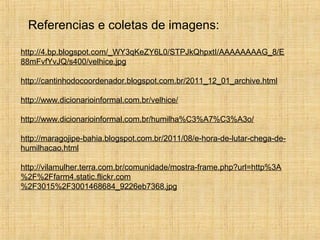 Referencias e coletas de imagens:
http://4.bp.blogspot.com/_WY3qKeZY6L0/STPJkQhpxtI/AAAAAAAAG_8/E
88mFvfYvJQ/s400/velhice.jpg
http://cantinhodocoordenador.blogspot.com.br/2011_12_01_archive.html
http://www.dicionarioinformal.com.br/velhice/
http://www.dicionarioinformal.com.br/humilha%C3%A7%C3%A3o/
http://maragojipe-bahia.blogspot.com.br/2011/08/e-hora-de-lutar-chega-de-
humilhacao.html
http://vilamulher.terra.com.br/comunidade/mostra-frame.php?url=http%3A
%2F%2Ffarm4.static.flickr.com
%2F3015%2F3001468684_9226eb7368.jpg
 