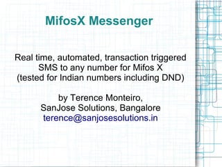 MifosX Messenger 
Real time, automated, transaction triggered 
SMS to any number for Mifos X 
(tested for Indian numbers including DND) 
by Terence Monteiro, 
SanJose Solutions, Bangalore 
terence@sanjosesolutions.in 
 