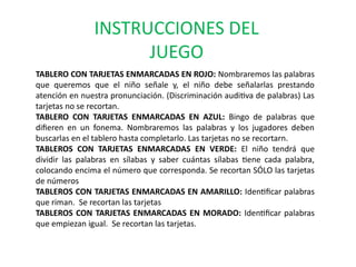 INSTRUCCIONES DEL 
JUEGO 
TABLERO CON TARJETAS ENMARCADAS EN ROJO: Nombraremos las palabras 
que queremos que el niño señale y, el niño debe señalarlas prestando 
atención en nuestra pronunciación. (Discriminación auditiva de palabras) Las 
tarjetas no se recortan. 
TABLERO CON TARJETAS ENMARCADAS EN AZUL: Bingo de palabras que 
difieren en un fonema. Nombraremos las palabras y los jugadores deben 
buscarlas en el tablero hasta completarlo. Las tarjetas no se recortarn. 
TABLEROS CON TARJETAS ENMARCADAS EN VERDE: El niño tendrá que 
dividir las palabras en sílabas y saber cuántas sílabas tiene cada palabra, 
colocando encima el número que corresponda. Se recortan SÓLO las tarjetas 
de números 
TABLEROS CON TARJETAS ENMARCADAS EN AMARILLO: Identificar palabras 
que riman. Se recortan las tarjetas 
TABLEROS CON TARJETAS ENMARCADAS EN MORADO: Identificar palabras 
que empiezan igual. Se recortan las tarjetas. 
 