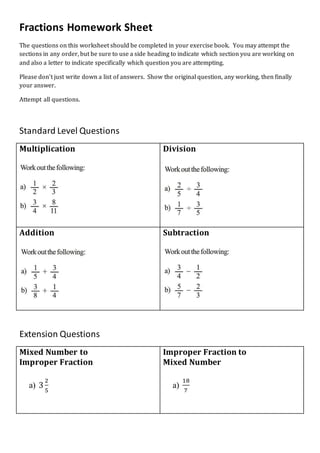 Fractions Homework Sheet
The questions on this worksheet should be completed in your exercise book. You may attempt the
sections in any order, but be sure to use a side heading to indicate which section you are working on
and also a letter to indicate specifically which question you are attempting.
Please don’t just write down a list of answers. Show the original question, any working, then finally
your answer.
Attempt all questions.
Standard Level Questions
Multiplication Division
Addition Subtraction
Extension Questions
Mixed Number to
Improper Fraction
a) 3
2
5
Improper Fraction to
Mixed Number
a)
18
7
 
