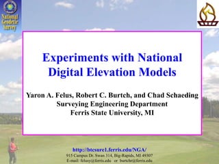 Experiments with National
Digital Elevation Models
Yaron A. Felus, Robert C. Burtch, and Chad Schaeding
Surveying Engineering Department
Ferris State University, MI
http://btcsure1.ferris.edu/NGA/
915 Campus Dr. Swan 314, Big-Rapids, MI 49307
E-mail: felusy@ferris.edu or burtchr@ferris.edu
 