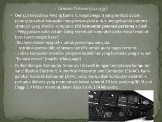 1. Generasi Pertama (1944-1959)
 Dengan terjadinya Perang Dunia II, negaranegara yang terlibat dalam
perang tersebut berusaha mengembangkan untuk mengeksploit potensi
strategis yang dimiliki komputer. Ciri komputer generasi pertama adalah:
- Penggunaan tube vakum (yang membuat komputer pada masa tersebut
berukuran sangat besar)
-Adanya silinder magnetik untuk penyimpanan data.
- Instruksi operasi dibuat secara spesifik untuk suatu tugas tertentu.
- Setiap komputer memiliki program kodebiner yang berbeda yang disebut
“bahasa mesin” (machine language)
 Perkembangan Komputer Generasi I diawali dengan terciptanya komputer
yang disebut Electronic Numerical Integrator and Computer (ENIAC). Pada
gambar nampak komputer ENIAC, yang merupakan komputer elektronik
pertama didunia yang mempunyai bobot seberat 30 ton, panjang 30 M dan
tinggi 2.4 Mdan membutuhkan daya listrik 174 kilowatts.
 