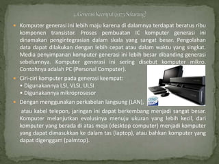  Komputer generasi ini lebih maju karena di dalamnya terdapat beratus ribu
komponen transistor. Proses pembuatan IC komputer generasi ini
dinamakan pengintegrasian dalam skala yang sangat besar. Pengolahan
data dapat dilakukan dengan lebih cepat atau dalam waktu yang singkat.
Media penyimpanan komputer generasi ini lebih besar dibanding generasi
sebelumnya. Komputer generasi ini sering disebut komputer mikro.
Contohnya adalah PC (Personal Computer).
 Ciri-ciri komputer pada generasi keempat:
• Digunakannya LSI, VLSI, ULSI
• Digunakannya mikroprosesor
 Dengan menggunakan perkabelan langsung (LAN),
atau kabel telepon, jaringan ini dapat berkembang menjadi sangat besar.
Komputer melanjutkan evolusinya menuju ukuran yang lebih kecil, dari
komputer yang berada di atas meja (desktop computer) menjadi komputer
yang dapat dimasukkan ke dalam tas (laptop), atau bahkan komputer yang
dapat digenggam (palmtop).
 