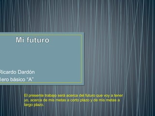 Ricardo Dardón
1ero básico “A”
El presente trabajo será acerca del futuro que voy a tener
yo, acerca de mis metas a corto plazo y de mis metas a
largo plazo.
 