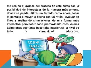 Me veo en el avance del proceso de este curso con la
posibilidad de interactuar de la manera más amena,
donde se pueda utilizar un teclado como ahora, tocar
la pantalla o mover la flecha con un ratón, evaluar en
línea y realizando simulaciones de una forma más
interactiva pero sobre todo promoviendo esos valores
Celmiranos que tanto hace falta interiorizar a nivel de
toda la comunidad educativa.
 