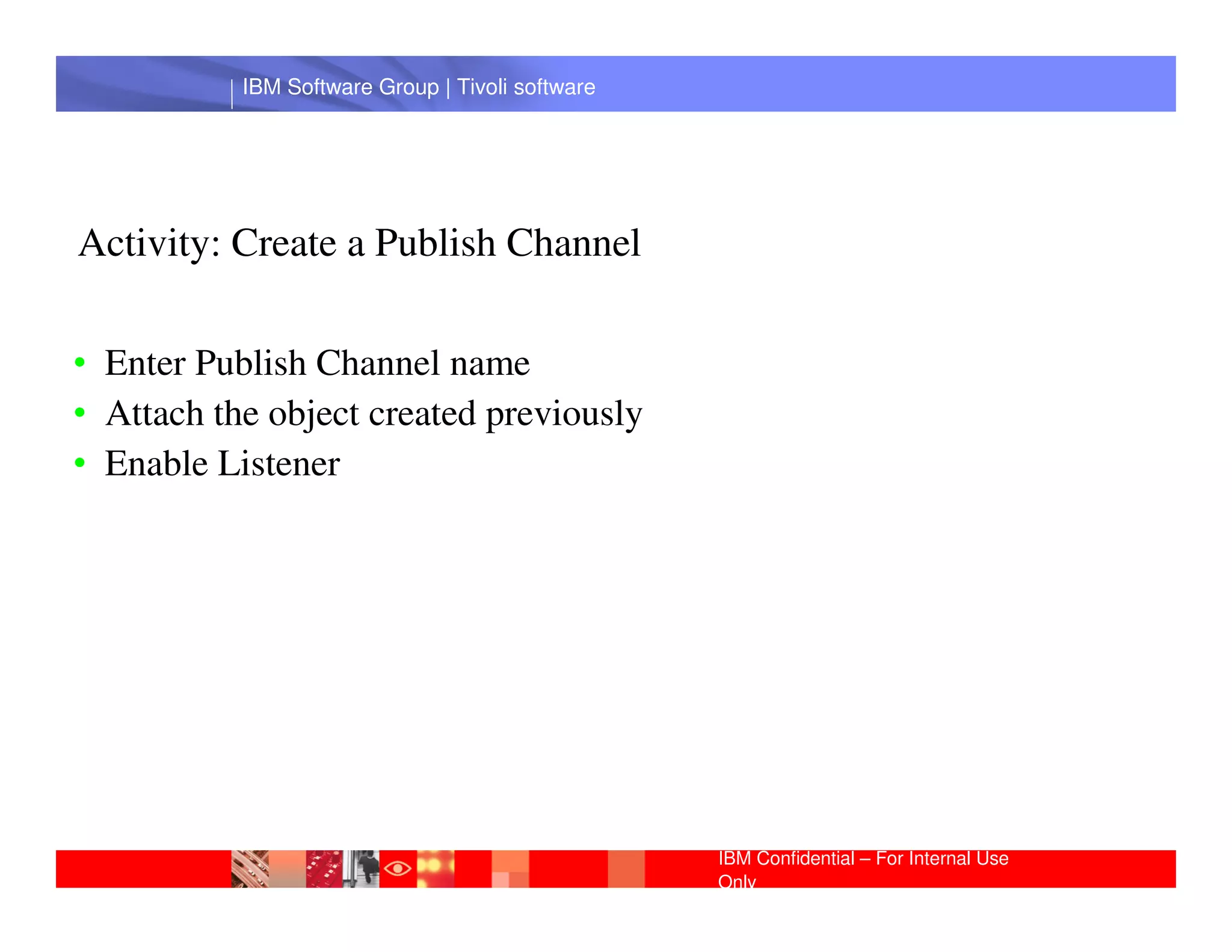 IBM Software Group | Tivoli software




Activity: Create a Publish Channel

• Enter Publish Channel name
• Attach the object created previously
• Enable Listener Software Group | Lotus software
            IBM




                                                IBM Confidential – For Internal Use
                                                Only
 