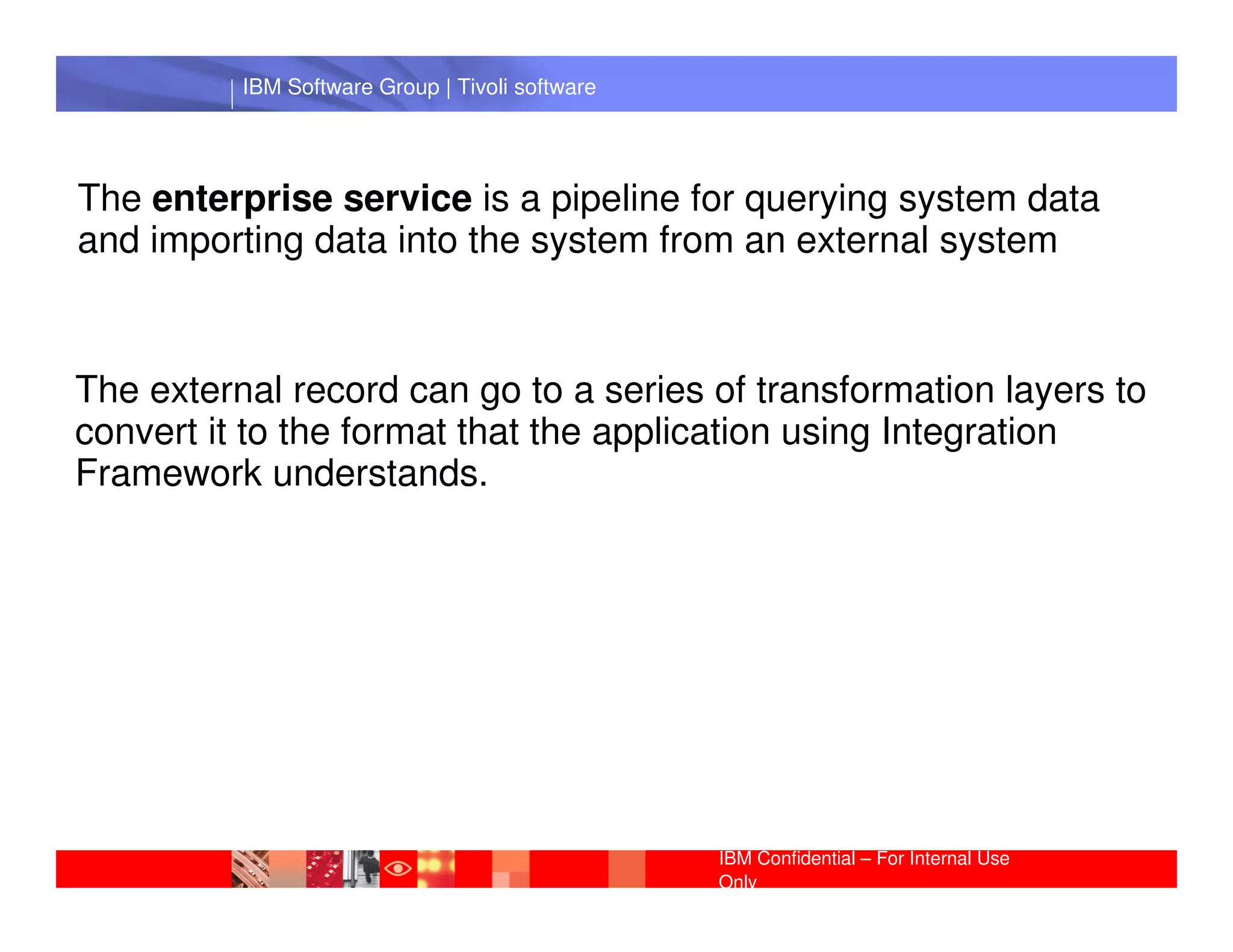 IBM Software Group | Tivoli software




The enterprise service is a pipeline for querying system data
and importing data into the system from an external system



The external record can go to a series of transformation layers to
convert it to the format that the application using Integration
FrameworkIBM Software Group | Lotus software
             understands.




                                                 IBM Confidential – For Internal Use
                                                 Only
 