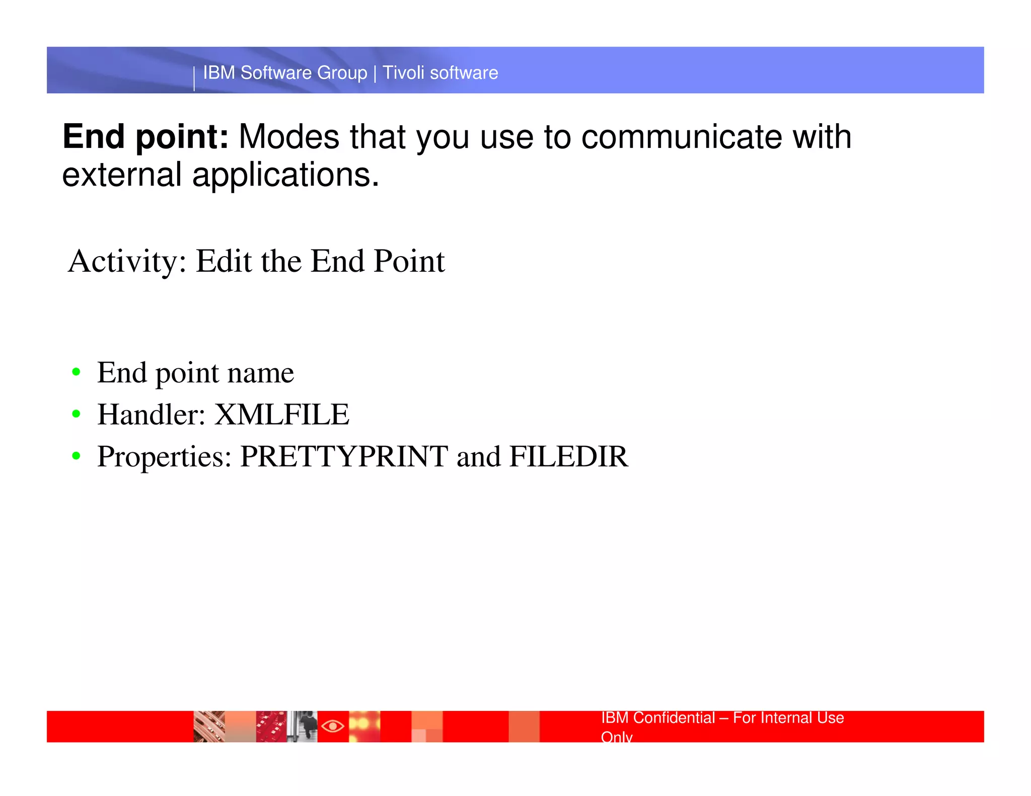 IBM Software Group | Tivoli software


End point: Modes that you use to communicate with
external applications.

Activity: Edit the End Point


• End point name
           IBM Software Group | Lotus software
• Handler: XMLFILE
• Properties: PRETTYPRINT and FILEDIR




                                                 IBM Confidential – For Internal Use
                                                 Only
 