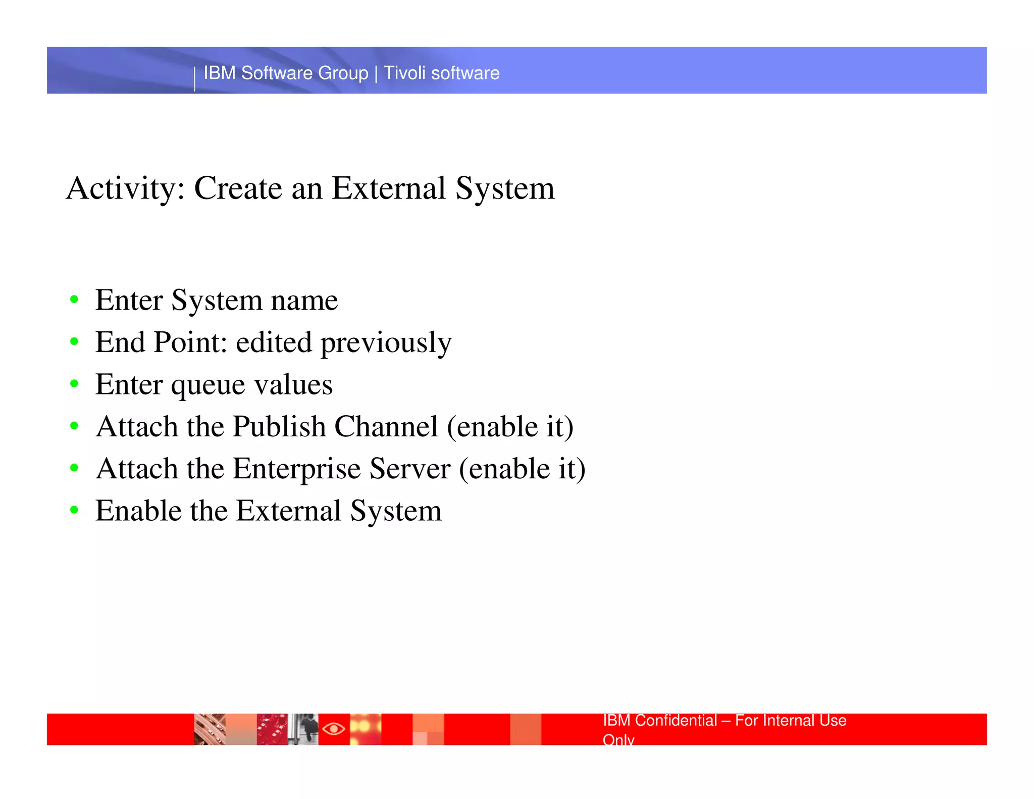 IBM Software Group | Tivoli software




Activity: Create an External System


•   Enter System name
•   End Point: edited previously
•   Enter queue values
             IBM Software Group | Lotus software
•   Attach the Publish Channel (enable it)
•   Attach the Enterprise Server (enable it)
•   Enable the External System




                                                 IBM Confidential – For Internal Use
                                                 Only
 