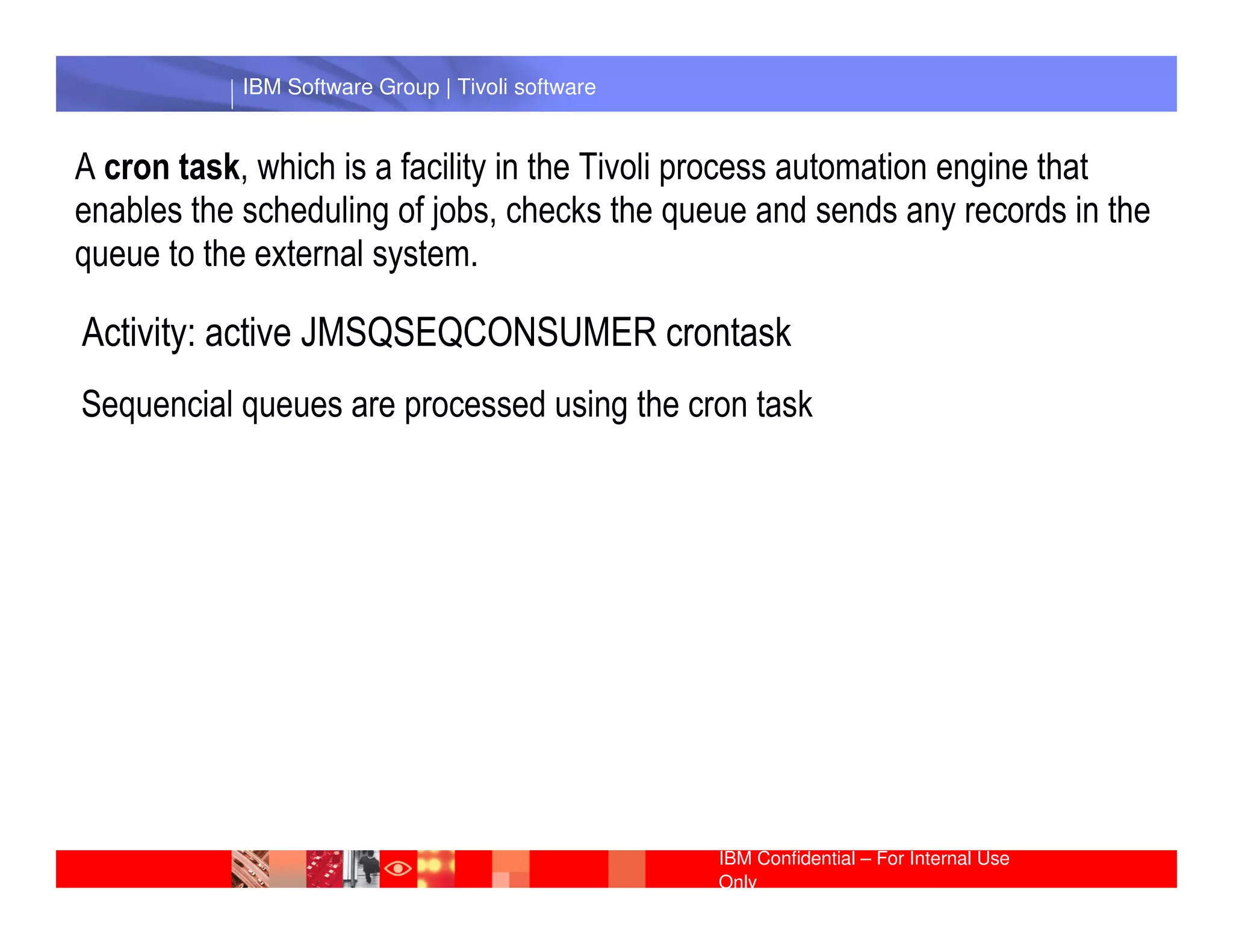 IBM Software Group | Tivoli software


A cron task, which is a facility in the Tivoli process automation engine that
enables the scheduling of jobs, checks the queue and sends any records in the
queue to the external system.

Activity: active JMSQSEQCONSUMER crontask
Sequencial queues are processed using the cron task

             IBM Software Group | Lotus software




                                                  IBM Confidential – For Internal Use
                                                  Only
 