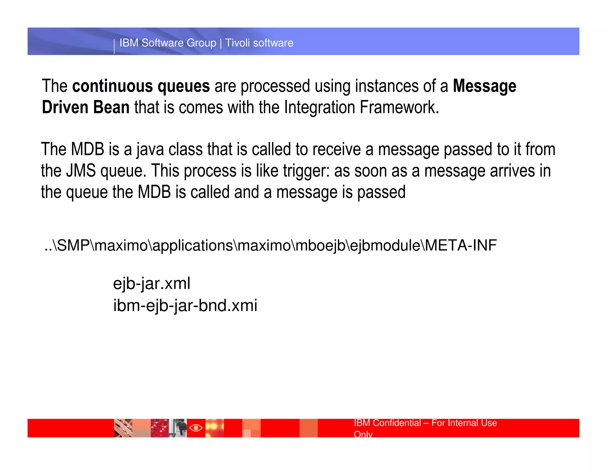 IBM Software Group | Tivoli software



The continuous queues are processed using instances of a Message
Driven Bean that is comes with the Integration Framework.

The MDB is a java class that is called to receive a message passed to it from
the JMS queue. This process is like trigger: as soon as a message arrives in
the queue the MDB is called and a message is passed

             IBM Software Group | Lotus software
..SMPmaximoapplicationsmaximomboejbejbmoduleMETA-INF

          ejb-jar.xml
          ibm-ejb-jar-bnd.xmi




                                                  IBM Confidential – For Internal Use
                                                  Only
 