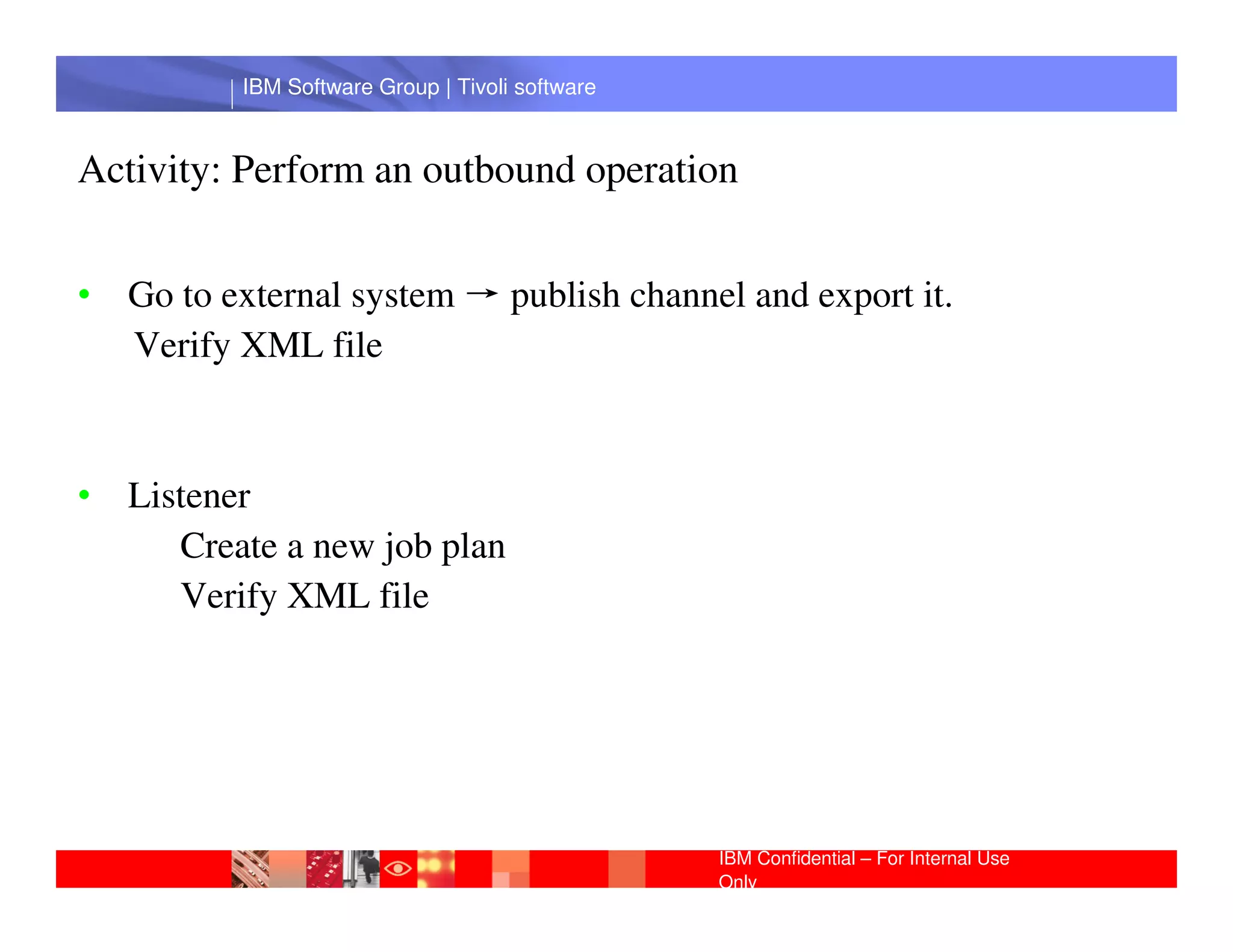 IBM Software Group | Tivoli software



Activity: Perform an outbound operation


• Go to external system → publish channel and export it.
  Verify XML file



• Listener IBM Software Group | Lotus software
     Create a new job plan
     Verify XML file




                                                 IBM Confidential – For Internal Use
                                                 Only
 