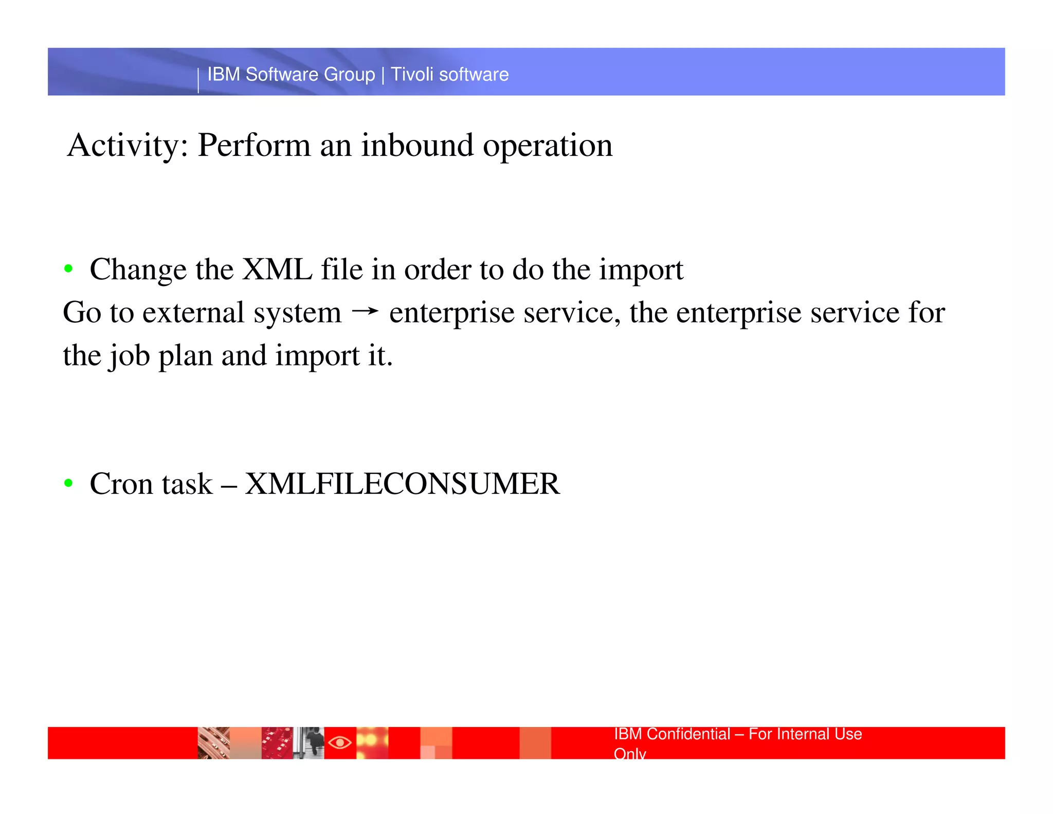 IBM Software Group | Tivoli software



Activity: Perform an inbound operation


• Change the XML file in order to do the import
Go to external system → enterprise service, the enterprise service for
the job plan and import it.
            IBM Software Group | Lotus software
• Cron task – XMLFILECONSUMER




                                                  IBM Confidential – For Internal Use
                                                  Only
 