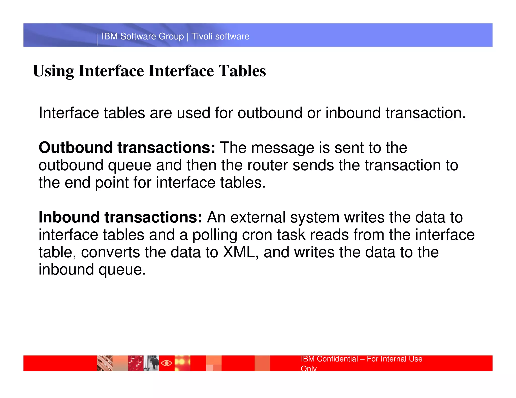 IBM Software Group | Tivoli software



Using Interface Interface Tables

Interface tables are used for outbound or inbound transaction.

Outbound transactions: The message is sent to the
outbound queue and then the router sends the transaction to
the end point for interface tables.
          IBM Software Group | Lotus software
Inbound transactions: An external system writes the data to
interface tables and a polling cron task reads from the interface
table, converts the data to XML, and writes the data to the
inbound queue.




                                                IBM Confidential – For Internal Use
                                                Only
 