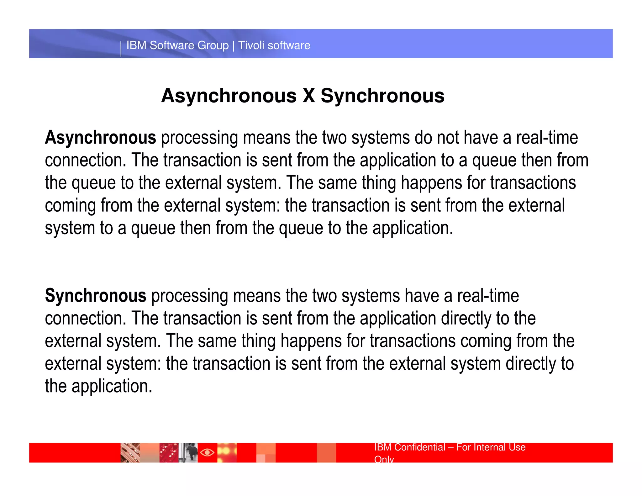 IBM Software Group | Tivoli software



                 Asynchronous X Synchronous

Asynchronous processing means the two systems do not have a real-time
connection. The transaction is sent from the application to a queue then from
the queue to the external system. The same thing happens for transactions
coming from the external system: the transaction is sent from the external
system to a queue then from the queue to the application.
             IBM Software Group | Lotus software

Synchronous processing means the two systems have a real-time
connection. The transaction is sent from the application directly to the
external system. The same thing happens for transactions coming from the
external system: the transaction is sent from the external system directly to
the application.

                                                  IBM Confidential – For Internal Use
                                                  Only
 