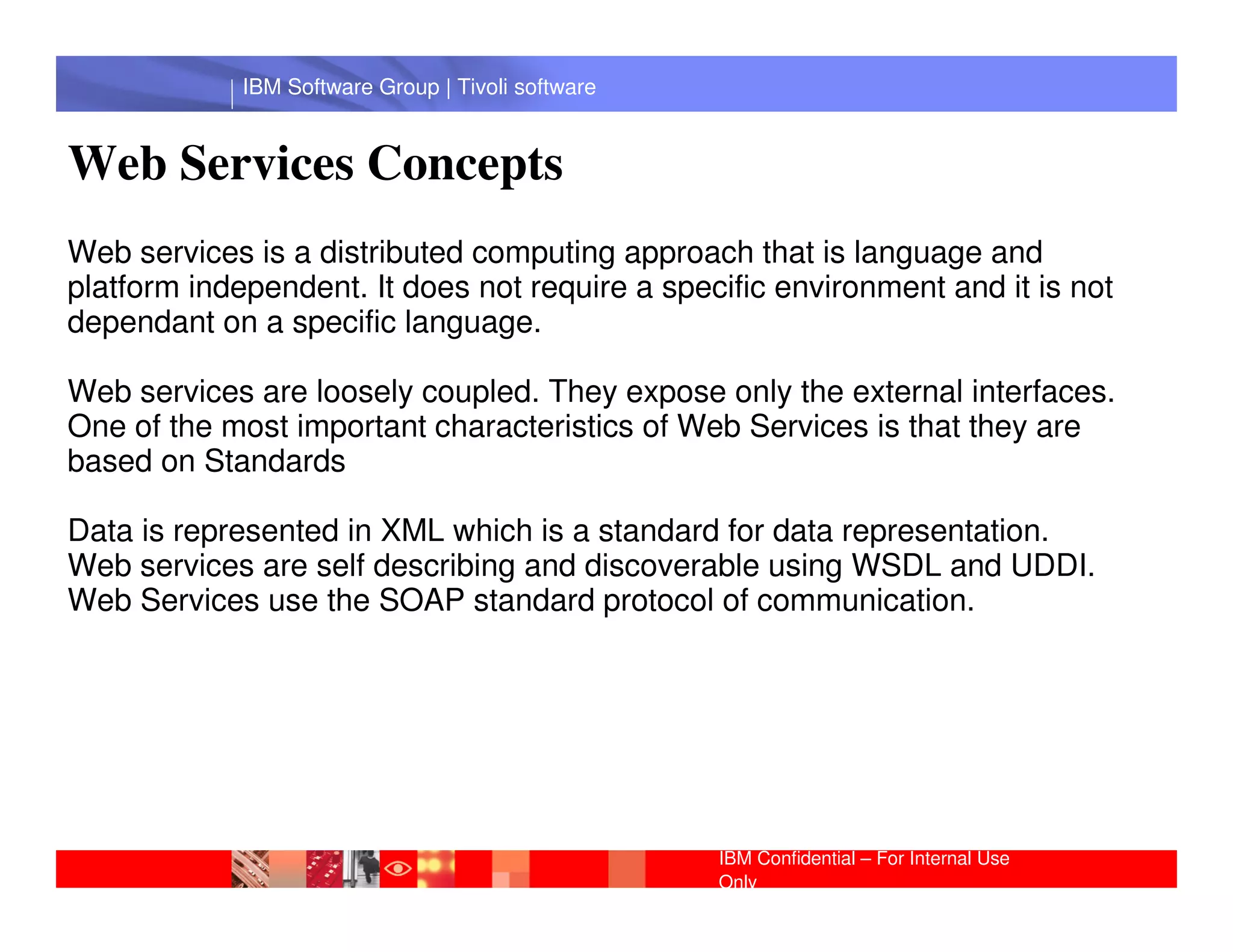 IBM Software Group | Tivoli software


Web Services Concepts
Web services is a distributed computing approach that is language and
platform independent. It does not require a specific environment and it is not
dependant on a specific language.

Web services are loosely coupled. They expose only the external interfaces.
One of the most important characteristics of Web Services is that they are
based on Standards
              IBM Software Group | Lotus software
Data is represented in XML which is a standard for data representation.
Web services are self describing and discoverable using WSDL and UDDI.
Web Services use the SOAP standard protocol of communication.




                                                    IBM Confidential – For Internal Use
                                                    Only
 