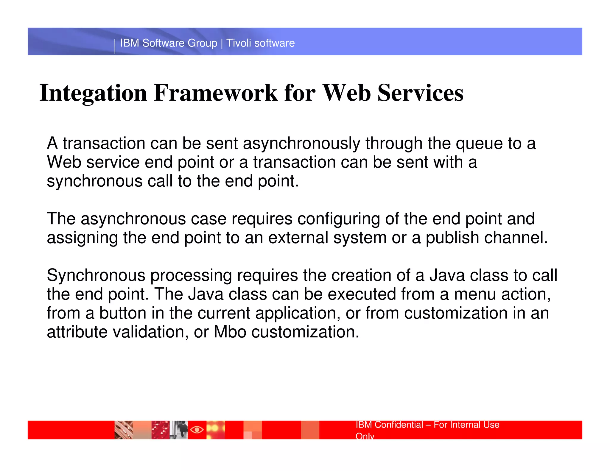 IBM Software Group | Tivoli software




Integation Framework for Web Services
A transaction can be sent asynchronously through the queue to a
Web service end point or a transaction can be sent with a
synchronous call to the end point.

The asynchronous case requires configuring of the end point and
assigning the end point to anGroup |system or a publish channel.
           IBM Software external Lotus software
Synchronous processing requires the creation of a Java class to call
the end point. The Java class can be executed from a menu action,
from a button in the current application, or from customization in an
attribute validation, or Mbo customization.




                                                IBM Confidential – For Internal Use
                                                Only
 