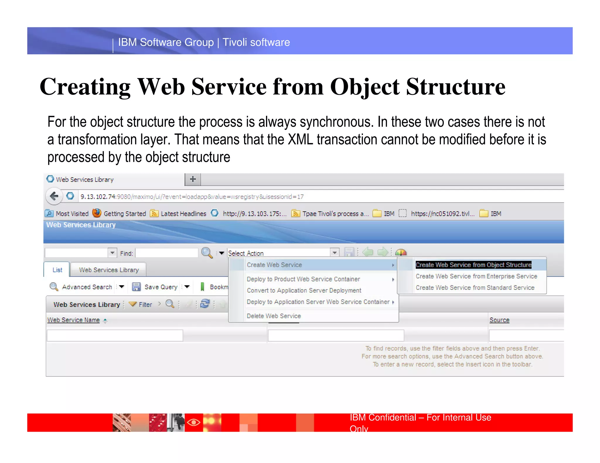 IBM Software Group | Tivoli software



Creating Web Service from Object Structure
For the object structure the process is always synchronous. In these two cases there is not
a transformation layer. That means that the XML transaction cannot be modified before it is
processed by the object structure




              IBM Software Group | Lotus software




                                                       IBM Confidential – For Internal Use
                                                       Only
 