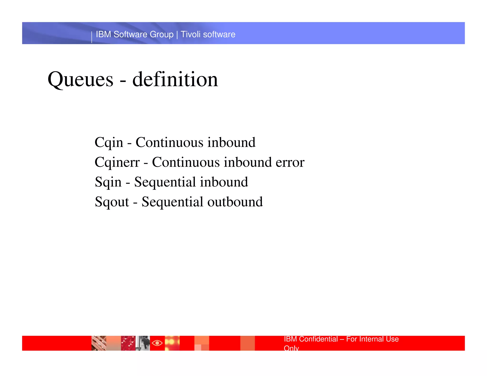 IBM Software Group | Tivoli software




Queues - definition

     Cqin - Continuous inbound
     Cqinerr - Continuous inbound error
     Sqin - Sequential inbound
      IBM Software Group | Lotus software
     Sqout - Sequential outbound




                                            IBM Confidential – For Internal Use
                                            Only
 