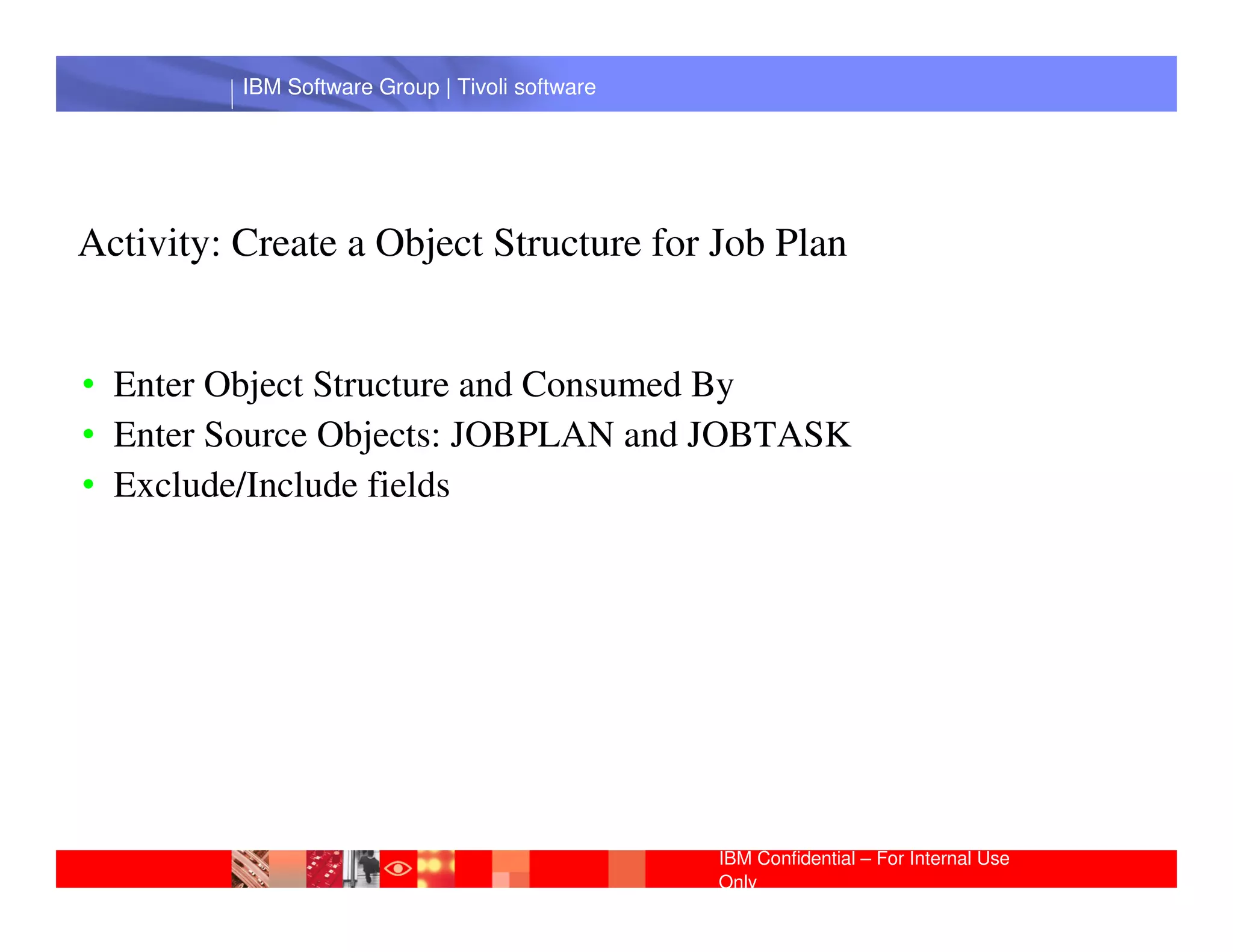 IBM Software Group | Tivoli software




Activity: Create a Object Structure for Job Plan


• Enter Object Structure and Consumed By
• Enter Source Objects: JOBPLAN and JOBTASK
           IBM Software Group | Lotus software
• Exclude/Include fields




                                                 IBM Confidential – For Internal Use
                                                 Only
 