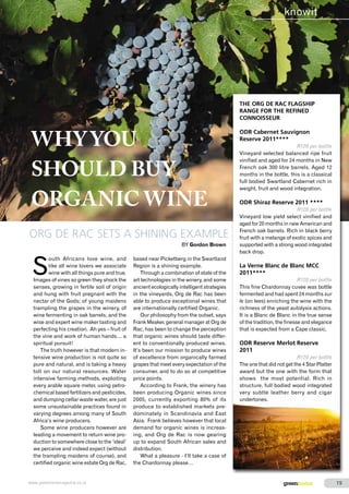 WHY YOU 
SHOULD BUY 
ORGANIC WINE 
ORG DE RAC SETS A SHINING EXAMPLE 
BY Gordon Brown 
South Africans love wine, and 
like all wine lovers we associate 
wine with all things pure and true. 
Images of vines so green they shock the 
senses, growing in fertile soil of origin 
and hung with fruit pregnant with the 
nectar of the Gods; of young maidens 
trampling the grapes in the winery, of 
wine fermenting in oak barrels, and the 
wise and expert wine maker tasting and 
perfecting his creation. Ah yes – fruit of 
the vine and work of human hands… a 
spiritual pursuit! 
The truth however is that modern in-tensive 
wine production is not quite so 
pure and natural, and is taking a heavy 
toll on our natural resources. Water 
intensive farming methods, exploiting 
every arable square meter, using petro-chemical 
based fertilizers and pesticides, 
and dumping cellar waste water, are just 
some unsustainable practices found in 
varying degrees among many of South 
Africa’s wine producers. 
Some wine producers however are 
leading a movement to return wine pro-duction 
to somewhere close to the ‘ideal’ 
we perceive and indeed expect (without 
the trampling maidens of course), and 
certified organic wine estate Org de Rac, 
based near Picketberg in the Swartland 
Region is a shining example. 
Through a combination of state of the 
art technologies in the winery, and some 
ancient ecologically intelligent strategies 
in the vineyards, Org de Rac has been 
able to produce exceptional wines that 
are internationally certified Organic. 
Our philosophy from the outset, says 
Frank Meaker, general manager at Org de 
Rac, has been to change the perception 
that organic wines should taste differ-ent 
to conventionally produced wines. 
It’s been our mission to produce wines 
of excellence from organically farmed 
grapes that meet every expectation of the 
consumer, and to do so at competitive 
price points. 
According to Frank, the winery has 
been producing Organic wines since 
2005, currently exporting 80% of its 
produce to established markets pre-dominately 
in Scandinavia and East 
Asia. Frank believes however that local 
demand for organic wines is increas-ing, 
and Org de Rac is now gearing 
up to expand South African sales and 
distribution. 
What a pleasure - I’ll take a case of 
the Chardonnay please… 
knowit 
THE ORG DE RAC FLAGSHIP 
RANGE FOR THE REFINED 
CONNOISSEUR 
ODR Cabernet Sauvignon 
Reserve 2011**** 
R120 per bottle 
Vineyard selected balanced ripe fruit 
vinified and aged for 24 months in New 
French oak 300 litre barrels. Aged 12 
months in the bottle, this is a classical 
full bodied Swartland Cabernet rich in 
weight, fruit and wood integration. 
ODR Shiraz Reserve 2011 **** 
R120 per bottle 
Vineyard low yield select vinified and 
aged for 20 months in new American and 
French oak barrels. Rich in black berry 
fruit with a melange of exotic spices and 
supported with a strong wood integrated 
back drop. 
La Verne Blanc de Blanc MCC 
2011**** 
R120 per bottle 
This fine Chardonnay cuvee was bottle 
fermented and had spent 24 months sur 
le (on lees) enriching the wine with the 
richness of the yeast autolysis actions. 
It is a Blanc de Blanc in the true sense 
of the tradition, the finesse and elegance 
that is expected from a Cape classic. 
ODR Reserve Merlot Reserve 
2011 
R120 per bottle 
The one that did not get the 4 Star Platter 
award but the one with the form that 
shows the most potential. Rich in 
structure, full bodied wood integrated 
very subtle leather berry and cigar 
undertones. 
www.greenhomemagazine.co.za greenhome 1919 
 