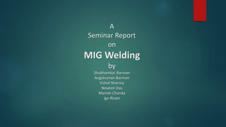 A
Seminar Report
on
MIG Welding
by
Shubhamkar Barman
Angshuman Barman
Vishal Sharma
Newton Das
Manish Chanda
Ige Riram
 