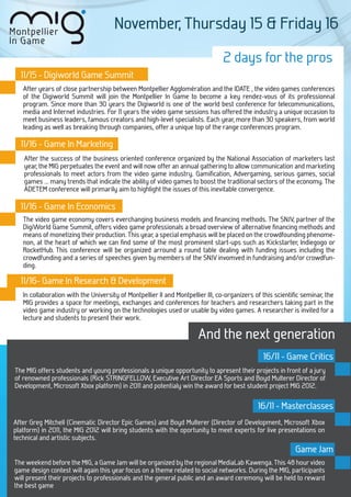 November, Thursday 15 & Friday 16

                                                                                2 days for the pros
  11/15 - Digiworld Game Summit
   After years of close partnership between Montpellier Agglomération and the IDATE , the video games conferences
   of the Digiworld Summit will join the Montpellier In Game to become a key rendez-vous of its professionnal
   program. Since more than 30 years the Digiworld is one of the world best conference for telecommunications,
   media and Internet industries. For 11 years the video game sessions has offered the industry a unique occasion to
   meet business leaders, famous creators and high-level specialists. Each year, more than 30 speakers, from world
   leading as well as breaking through companies, offer a unique top of the range conferences program.

  11/16 - Game In Marketing
   After the success of the business oriented conference organized by the National Association of marketers last
   year, the MIG perpetuates the event and will now offer an annual gathering to allow communication and marketing
   professionals to meet actors from the video game industry. Gamiﬁcation, Advergaming, serious games, social
   games … many trends that indicate the ability of video games to boost the traditional sectors of the economy. The
   ADETEM conference will primarily aim to highlight the issues of this inevitable convergence.

  11/16 - Game In Economics
   The video game economy covers everchanging business models and ﬁnancing methods. The SNJV, partner of the
   DigiWorld Game Summit, offers video game professionals a broad overview of alternative ﬁnancing methods and
   means of monetizing their production. This year, a special emphasis will be placed on the crowdfounding phenome-
   non, at the heart of which we can ﬁnd some of the most prominent start-ups such as Kickstarter, Indiegogo or
   RocketHub. This conference will be organized arround a round table dealing with funding issues including the
   crowdfunding and a series of speeches given by members of the SNJV invomved in fundraising and/or crowdfun-
   ding.

  11/16- Game In Research & Development
   In collaboration with the University of Montpellier II and Montpellier III, co-organizers of this scientiﬁc seminar, the
   MIG provides a space for meetings, exchanges and conferences for teachers and researchers taking part in the
   video game industry or working on the technologies used or usable by video games. A researcher is invited for a
   lecture and students to present their work.

                                                                      And the next generation
                                                                                               16/11 - Game Critics
The MIG offers students and young professionals a unique opportunity to apresent their projects in front of a jury
of renowned professionals (Rick STRINGFELLOW, Executive Art Director EA Sports and Boyd Multerer Director of
Development, Microsoft Xbox platform) in 2011 and potentialy win the award for best student project MIG 2012.

                                                                                             16/11 - Masterclasses
After Greg Mitchell (Cinematic Director Epic Games) and Boyd Multerer (Director of Development, Microsoft Xbox
platform) in 2011, the MIG 2012 will bring students with the oportunity to meet experts for live presentations on
technical and artistic subjects.
                                                                                                            Game Jam
The weekend before the MIG, a Game Jam will be organized by the regional MediaLab Kawenga. This 48 hour video
game design contest will again this year focus on a theme related to social networks. During the MIG, participants
will present their projects to professionals and the general public and an award ceremony will be held to reward
the best game
 