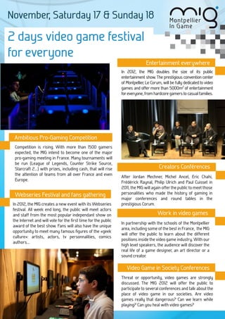 November, Saturday 17 & Sunday 18

2 days video game festival
for everyone
                                                                               Entertainment everywhere
                                                                In 2012, the MIG doubles the size of its public
                                                                entertainment show. The prestigious convention center
                                                                of Montpellier Le Corum, will be fully dedicated to video
                                                                             ,
                                                                games and offer more than 5000m2 of entertainment
                                                                for everyone, from hardcore gamers to casual families.




 Ambitious Pro-Gaming Competition
 Comp
 Competition is rising. With more than 1500 gamers
  expected, the MIG intend to become one of the major
  pro-gaming meeting in France. Many tournaments will
  be run (League of Legends, Counter Strike Source,
  Starcraft 2...) with prizes, including cash, that will rise                          Creators Conférences
  the attention of teams from all over France and even
                                                                After Jordan Mechner, Michel Ancel, Eric Chahi,
  Europe.
                                                                Frédérick Raynal, Philip Ulrich and Paul Cuisset in
                                                                2011, the MIG will again offer the public to meet those
  Webseries Festival and fans gathering                         personalities who made the history of gaming in
                                                                major conferences and round tables in the
 In 2012, the MIG creates a new event with its Webseries        prestigious Corum.
 festival. All week end long, the public will meet actors
 and staff from the most popular independant show on                                  Work in video games
 the Internet and will vote for the ﬁrst time for the public
                                                                In partnership with the schools of the Montpellier
 award of the best show. Fans will also have the unique
                                                                area, including some of the best in France, the MIG
 opportunity to meet many famous ﬁgures of the «geek
                                                                will offer the public to learn about the different
 culture»: artists, actors, tv personnalities, comics
                                                                positions inside the video game industry. With our
 authors...
                                                                high level speakers, the audience will discover the
                                                                real life of a game designer, an art director or a
                                                                sound creator.

                                                                   Video Game in Society Conferences
                                                                Threat or opportunity, video games are strongly
                                                                discussed. The MIG 2012 will offer the public to
                                                                participate to several conferences and talk about the
                                                                place of video game in our societies. Are video
                                                                games really that dangerous? Can we learn while
                                                                playing? Can you heal with video games?
 