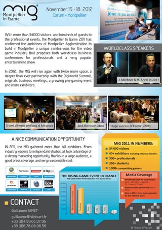 November 15 - 18 2012
                                  Corum - Montpellier



With more than 34000 visitors and hundreds of guests to
the professional events, the Montpellier In Game 2011 has
conﬁrmed the ambitions of Montpellier Agglomération to
build in Montpellier a unique rendez-vous for the video                                              WORLDCLASS SPEAKERS
game industry that proposes both worldclass business
conferences for professionals and a very popular
entertainment show.

In 2012, the MIG will rise again with twice more space, a
deeper than ever partnership with the Digiworld Summit,
originals business meetings, a growing pro-gaming event                                                               J. Mechner & M. Ancel in 2011
and more exhibitors.




Crowd all week end long at Ankama’s                                       and Microsoft Xbox                   Huge success of Feerik’ artists



    A NICE COMMUNICATION OPPORTUNITY
                                                                                                                  MIG 2011 IN NUMBERS:
IN 2011, the MIG gathered more than 40 exhibitors. From                                                       34 000 visitors
industry leaders to independant studios, all took advantage of                                                40+ exhibitors including industry leaders
a strong marketing opportunity, thanks to a large audience, a
                                                                                                              300+ professionals
good press coverage, and very reasonnable cost.
                                                                                                              350+ students
                                                                                                              1000+ competiting gamers

                                        THE RISING GAME EVENT IN FRANCE                                                     Media Coverage
                                                N°2 GAME EVENT IN FRANCE after Paris Games Week
                                                                                                                           Partnership with all local medias
                                                                                                                           (print : Midi Libre, La Gazette,
                                       35 000                                                                              TV : France 3, TV Sud)
                                       30 000                                                                              National radio partnership (NRJ in
                                                                                                                           2011)
                                       25 000
                                                    Montpellier In Game




                                                                                                                           New in 2012: Press tour organized
                                       20 000                                                                              for the national press


   CONTACT                             15 000
                                                                          Toulouse




                                       10 000
                                                                                     Brest




                                                                                                     Calais




                                        5 000
                                                                                             Lille




    Guillaume JAMET
                                                                                                                GA




                                           0
    guillaume@isthisart.fr
    +33 (0)4.99.65.07.06
    +33 (0)6.78.08.06.56                                                                                                           ® Photos AFJV.com
 
