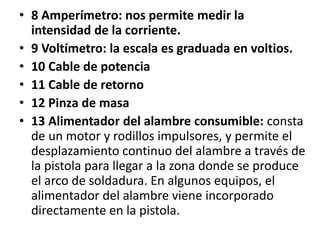 • 8 Amperímetro: nos permite medir la
intensidad de la corriente.
• 9 Voltímetro: la escala es graduada en voltios.
• 10 Cable de potencia
• 11 Cable de retorno
• 12 Pinza de masa
• 13 Alimentador del alambre consumible: consta
de un motor y rodillos impulsores, y permite el
desplazamiento continuo del alambre a través de
la pistola para llegar a la zona donde se produce
el arco de soldadura. En algunos equipos, el
alimentador del alambre viene incorporado
directamente en la pistola.
 