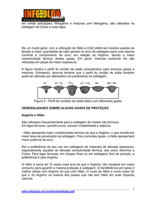 em certas aplicações. Nitrogênio e misturas com Nitrogênio, são utilizados na
soldagem de Cobre e suas ligas.
De um modo geral, com a utilização de Hélio e CO2 obtém-se maiores quedas de
tensão e maior quantidade de calor gerado no arco de soldagem para uma mesma
corrente e comprimento de arco, em relação ao Argônio, devido a maior
condutividade térmica destes gases. Em geral, misturas contendo He são
utilizadas em peças de maior espessura.
A figura mostra o perfil do cordão de solda característico para diversos gases e
misturas. Entretanto, deve-se lembrar que o perfil do cordão de solda também
pode ser alterado por alterações nos parâmetros de soldagem.
Figura 5 - Perfil de cordões de solda feitos com diferentes gases
GENERALIDADES SOBRE ALGUNS GASES DE PROTEÇÃO
Argônio e Hélio
São utilizados frequentemente para a soldagem de metais não ferrosos.
Em ligas ferrosas, quando puros, causam instabilidade e salpicos.
· Hélio apresenta maior condutividade térmica do que o Argônio, o que resulta em
maior área de penetração da soldagem. Para correntes iguais, o Hélio apresentará
maior potência de arco.
Daí a preferência de seu uso em soldagens de materiais de elevada espessura,
especialmente aqueles de elevada condutividade térmica, tais como Alumínio e
Cobre. Para ligas ferrosas, em chapas finas ou em soldagens fora de posição, a
preferência é pelo Argônio.
O Hélio é cerca de 10 vezes mais leve do que o Argônio, isto resultará em maior
consumo para garantir a mesma proteção à soldagem. A transferência por spray é
melhor obtida com Argônio do que com Hélio. O custo do Hélio é muito maior do
que o do Argônio na maioria dos países que não tem Hélio em suas riquezas
naturais
____________________________________________________________________________________
www.infosolda.com.br/download/61dpe.pdf
1
 