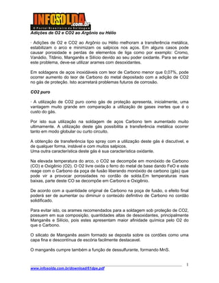 ____________________________________________________________________________________
www.infosolda.com.br/download/61dpe.pdf
1
Adições de O2 e CO2 ao Argônio ou Hélio
· Adições de O2 e CO2 ao Argônio ou Hélio melhoram a transferência metálica,
estabilizam o arco e minimizam os salpicos nos aços. Em alguns casos pode
causar porosidade e perdas de elementos de liga como por exemplo: Cromo,
Vanádio, Titânio, Manganês e Silício devido ao seu poder oxidante. Para se evitar
este problema, deve-se utilizar arames com desoxidantes.
Em soldagens de aços inoxidáveis com teor de Carbono menor que 0,07%, pode
ocorrer aumento do teor de Carbono do metal depositado com a adição de CO2
no gás de proteção. Isto acarretará problemas futuros de corrosão.
CO2 puro
· A utilização de CO2 puro como gás de proteção apresenta, inicialmente, uma
vantagem muito grande em comparação a utilização de gases inertes que é o
custo do gás.
Por isto sua utilização na soldagem de aços Carbono tem aumentado muito
ultimamente. A utilização deste gás possibilita a transferência metálica ocorrer
tanto em modo globular ou curto circuito.
A obtenção de transferência tipo spray com a utilização deste gás é discutível, e
de qualquer forma, instável e com muitos salpicos.
Uma outra característica deste gás é sua característica oxidante.
Na elevada temperatura do arco, o CO2 se decompõe em monóxido de Carbono
(CO) e Oxigênio (O2). O O2 livre oxida o ferro do metal de base dando FeO e este
reage com o Carbono da poça de fusão liberando monóxido de carbono (gás) que
pode vir a provocar porosidades no cordão de solda.Em temperaturas mais
baixas, parte deste CO se decompõe em Carbono e Oxigênio.
De acordo com a quantidade original de Carbono na poça de fusão, o efeito final
poderá ser de aumentar ou diminuir o conteúdo definitivo de Carbono no cordão
solidificado.
Para evitar isto, os arames recomendados para a soldagem sob proteção de CO2,
possuem em sua composição, quantidades altas de desoxidantes, principalmente
Manganês e Silício, pois estes apresentam maior afinidade química pelo O2 do
que o Carbono.
O silicato de Manganês assim formado se deposita sobre os cordões como uma
capa fina e descontínua de escória facilmente destacavel.
O manganês cumpre também a função de dessulfurante, formando MnS.
 