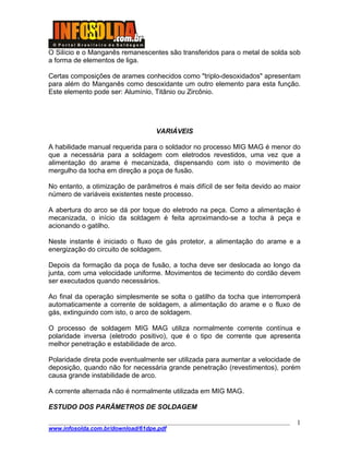 ____________________________________________________________________________________
www.infosolda.com.br/download/61dpe.pdf
1
O Silício e o Manganês remanescentes são transferidos para o metal de solda sob
a forma de elementos de liga.
Certas composições de arames conhecidos como "triplo-desoxidados" apresentam
para além do Manganês como desoxidante um outro elemento para esta função.
Este elemento pode ser: Alumínio, Titânio ou Zircônio.
VARIÁVEIS
A habilidade manual requerida para o soldador no processo MIG MAG é menor do
que a necessária para a soldagem com eletrodos revestidos, uma vez que a
alimentação do arame é mecanizada, dispensando com isto o movimento de
mergulho da tocha em direção a poça de fusão.
No entanto, a otimização de parâmetros é mais difícil de ser feita devido ao maior
número de variáveis existentes neste processo.
A abertura do arco se dá por toque do eletrodo na peça. Como a alimentação é
mecanizada, o início da soldagem é feita aproximando-se a tocha à peça e
acionando o gatilho.
Neste instante é iniciado o fluxo de gás protetor, a alimentação do arame e a
energização do circuito de soldagem.
Depois da formação da poça de fusão, a tocha deve ser deslocada ao longo da
junta, com uma velocidade uniforme. Movimentos de tecimento do cordão devem
ser executados quando necessários.
Ao final da operação simplesmente se solta o gatilho da tocha que interromperá
automaticamente a corrente de soldagem, a alimentação do arame e o fluxo de
gás, extinguindo com isto, o arco de soldagem.
O processo de soldagem MIG MAG utiliza normalmente corrente contínua e
polaridade inversa (eletrodo positivo), que é o tipo de corrente que apresenta
melhor penetração e estabilidade de arco.
Polaridade direta pode eventualmente ser utilizada para aumentar a velocidade de
deposição, quando não for necessária grande penetração (revestimentos), porém
causa grande instabilidade de arco.
A corrente alternada não é normalmente utilizada em MIG MAG.
ESTUDO DOS PARÂMETROS DE SOLDAGEM
 