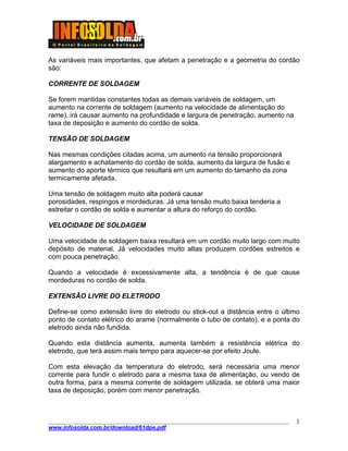 ____________________________________________________________________________________
www.infosolda.com.br/download/61dpe.pdf
1
As variáveis mais importantes, que afetam a penetração e a geometria do cordão
são:
CORRENTE DE SOLDAGEM
Se forem mantidas constantes todas as demais variáveis de soldagem, um
aumento na corrente de soldagem (aumento na velocidade de alimentação do
rame), irá causar aumento na profundidade e largura de penetração, aumento na
taxa de deposição e aumento do cordão de solda.
TENSÃO DE SOLDAGEM
Nas mesmas condições citadas acima, um aumento na tensão proporcionará
alargamento e achatamento do cordão de solda, aumento da largura de fusão e
aumento do aporte térmico que resultará em um aumento do tamanho da zona
termicamente afetada.
Uma tensão de soldagem muito alta poderá causar
porosidades, respingos e mordeduras. Já uma tensão muito baixa tenderia a
estreitar o cordão de solda e aumentar a altura do reforço do cordão.
VELOCIDADE DE SOLDAGEM
Uma velocidade de soldagem baixa resultará em um cordão muito largo com muito
depósito de material. Já velocidades muito altas produzem cordões estreitos e
com pouca penetração.
Quando a velocidade é excessivamente alta, a tendência é de que cause
mordeduras no cordão de solda.
EXTENSÃO LIVRE DO ELETRODO
Define-se como extensão livre do eletrodo ou stick-out a distância entre o último
ponto de contato elétrico do arame (normalmente o tubo de contato), e a ponta do
eletrodo ainda não fundida.
Quando esta distância aumenta, aumenta também a resistência elétrica do
eletrodo, que terá assim mais tempo para aquecer-se por efeito Joule.
Com esta elevação da temperatura do eletrodo, será necessária uma menor
corrente para fundir o eletrodo para a mesma taxa de alimentação, ou vendo de
outra forma, para a mesma corrente de soldagem utilizada, se obterá uma maior
taxa de deposição, porém com menor penetração.
 