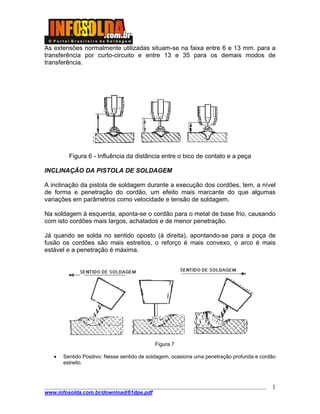 As extensões normalmente utilizadas situam-se na faixa entre 6 e 13 mm. para a
transferência por curto-circuito e entre 13 e 35 para os demais modos de
transferência.
Figura 6 - Influência da distância entre o bico de contato e a peça
INCLINAÇÃO DA PISTOLA DE SOLDAGEM
A inclinação da pistola de soldagem durante a execução dos cordões, tem, a nível
de forma e penetração do cordão, um efeito mais marcante do que algumas
variações em parâmetros como velocidade e tensão de soldagem.
Na soldagem à esquerda, aponta-se o cordão para o metal de base frio, causando
com isto cordões mais largos, achatados e de menor penetração.
Já quando se solda no sentido oposto (à direita), apontando-se para a poça de
fusão os cordões são mais estreitos, o reforço é mais convexo, o arco é mais
estável e a penetração é máxima.
Figura 7
• Sentido Positivo: Nesse sentido de soldagem, ocasiona uma penetração profunda e cordão
estreito.
____________________________________________________________________________________
www.infosolda.com.br/download/61dpe.pdf
1
 