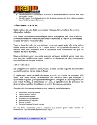 ____________________________________________________________________________________
www.infosolda.com.br/download/61dpe.pdf
1
• Sentido Negativo: A configuração do cordão de solda nesse sentido o cordão é de baixa
penetração e largo.
• Sentido Neutro: A configuração do cordão de solda nesse sentido é de média penetração
como tamben a largura do mesmo.
DIÂMETRO DO ELETRODO
Cada eletrodo de uma dada concepção e natureza, tem uma faixa de corrente
utilizável de trabalho.
Esta faixa é naturalmente delineada por efeitos indesejáveis, tais como ausência
de molhabilidade em valores muito baixos de correntes, e salpicos e porosidades
no caso de valores muito elevados
Tanto a taxa de fusão de um eletrodo, como sua penetração, são entre outras
coisas função da densidade de corrente. Assim, em igualdade de corrente, um
eletrodo mais fino penetrará mais e depositará mais rapidamente do que um
eletrodo de maior diâmetro.
Deve-se lembrar porém, que esta aparente vantagem acabará saindo mais caro
uma vez que, devido ao processo produtivo, em igualdade de pêso, o arame de
menor diâmetro é sempre mais caro.
CARACTERÍSTICAS
Na soldagem com eletrodos consumíveis, o metal fundido na ponta do arame tem
que ser transferido para a poça de fusão.
O modo como esta transferência ocorre, é muito importante na soldagem MIG
MAG, pois afeta muitas características do processo, como por exemplo: a
quantidade de gases (principalmente Hidrogênio, Nitrogênio e Oxigênio) absorvido
pelo metal fundido, a estabilidade do arco, a aplicabilidade do processo em
determinadas posições de soldagem e o nível de respingos gerados.
Os principais fatores que influenciam no modo de transferência são:
• Intensidade e tipo de corrente
• Tensão do arco elétrico
• Densidade da corrente
• Natureza do arame-eletrodo
• Extensão livre do eletrodo
• Gás de proteção
• Características da fonte de energia
De uma forma simplificada, pode-se considerar que existem quatro modos distintos de
transferência. Estes modos são apresentados à seguir:
 