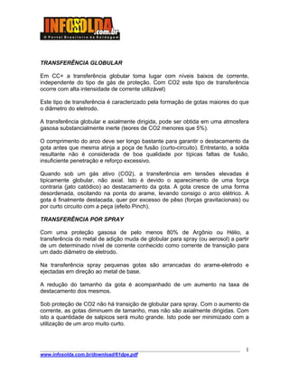 ____________________________________________________________________________________
www.infosolda.com.br/download/61dpe.pdf
1
TRANSFERÊNCIA GLOBULAR
Em CC+ a transferência globular toma lugar com níveis baixos de corrente,
independente do tipo de gás de proteção. Com CO2 este tipo de transferência
ocorre com alta intensidade de corrente utilizável)
Este tipo de transferência é caracterizado pela formação de gotas maiores do que
o diâmetro do eletrodo.
A transferência globular e axialmente dirigida, pode ser obtida em uma atmosfera
gasosa substancialmente inerte (teores de CO2 menores que 5%).
O comprimento do arco deve ser longo bastante para garantir o destacamento da
gota antes que mesma atinja a poça de fusão (curto-circuito). Entretanto, a solda
resultante não é considerada de boa qualidade por típicas faltas de fusão,
insuficiente penetração e reforço excessivo.
Quando sob um gás ativo (CO2), a transferência em tensões elevadas é
tipicamente globular, não axial. Isto é devido o aparecimento de uma força
contraria (jato catódico) ao destacamento da gota. A gota cresce de uma forma
desordenada, oscilando na ponta do arame, levando consigo o arco elétrico. A
gota é finalmente destacada, quer por excesso de pêso (forças gravitacionais) ou
por curto circuito com a peça (efeito Pinch).
TRANSFERÊNCIA POR SPRAY
Com uma proteção gasosa de pelo menos 80% de Argônio ou Hélio, a
transferência do metal de adição muda de globular para spray (ou aerosol) a partir
de um determinado nível de corrente conhecido como corrente de transição para
um dado diâmetro de eletrodo.
Na transferência spray pequenas gotas são arrancadas do arame-eletrodo e
ejectadas em direção ao metal de base.
A redução do tamanho da gota é acompanhado de um aumento na taxa de
destacamento dos mesmos.
Sob proteção de CO2 não há transição de globular para spray. Com o aumento da
corrente, as gotas diminuem de tamanho, mas não são axialmente dirigidas. Com
isto a quantidade de salpicos será muito grande. Isto pode ser minimizado com a
utilização de um arco muito curto.
 