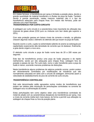 ____________________________________________________________________________________
www.infosolda.com.br/download/61dpe.pdf
1
Em metais ferrosos, a transferência por spray é limitada a posição plana, devido a
grande quantidade de material transferido e a fluidez da poça de fusão. Também
devido a grande penetração, nestes mesmos materiais não é o tipo de
transferência adequado para chapas finas. Em metais não ferrosos, pode ser
utilizada com maior liberdade.
TRANSFERÊNCIA POR CURTO-CIRCUITO
A soldagem por curto circuito é a característica mais importante de utilização das
misturas de gases ativas (CO2 puro ou misturas com teor deste gás superior a
25%).
Com esta proteção gasosa em baixos níveis de corrente e tensão, os glóbulos
crescem algumas vezes o diâmetro do eletrodo até que tocam na poça de fusão.
Quando ocorre o curto, a gota na extremidade saliente do arame se estrangula por
capilaridade ocasionando alta densidade de corrente que irá destacar, finalmente,
a gota dando origem a novo arco.
O eletrodo curto circuita a poça de fusão numa taxa de 20 a 200 vezes por
segundo.
Este tipo de transferência produz uma poça de fusão pequena e de rápido
resfriamento, sendo por isto adequada para chapas finas, soldagem fora de
posição e passes de raiz. Por outro lado, como o calor transferido para a poça de
fusão é menor, ocorrerão menores problemas de distorções.
Nesta transferência alguns problemas de salpicos poderão ocorrer, porém podem
ser eficientemente controlados por modificações de indutância que são
normalmente colocadas em série com o circuito de soldagem, diminuindo assim a
velocidade de estabelecimento do pico de corrente de curto circuito.
TRANSFERÊNCIA CONTROLADA
Sob esta denominação estão agrupados outros modos de transferência que
podem ser obtidos pela introdução de perturbações controladas na corrente de
soldagem e/ou na alimentação do arame.
Estas perturbações tem como objetivo obter uma transferência controlada de
metal de adição com as características desejáveis da transferência por spray, mas
a níveis de corrente média bem mais baixos, de forma a permitir sua utilização na
soldagem de chapas finas ou fora da posição plana.
 