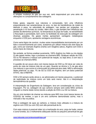 ____________________________________________________________________________________
www.infosolda.com.br/download/61dpe.pdf
2
A simples mudança do gás por sua vez, será responsável por uma série de
alterações no comportamento das soldagens.
Estes gases, segundo sua natureza e composição, tem uma influência
preponderante nas características do arco, no tipo de transferência de metal do
eletrodo à peça, na velocidade de soldagem, nas perdas por projeções, na
penetração e no formato do cordão. Além disto, o gás também tem influência nas
perdas de elementos químicos, na temperatura da poça de fusão, na sensibilidade
a fissuração e porosidade, bem como na facilidade da execução da soldagem em
diversas posições. Os gases inertes apresentam vantagens metalúrgicas
enquanto o CO2 puro, apresenta vantagens econômicas.
Como seria lógico de concluir, muitas vezes impossibilitados tecnicamente por um
lado e economicamente por outro, acabamos por utilizar mistura dos dois tipos de
gás, como por exemplo Argônio (inerte) com Oxigênio (ativo), Argônio com CO2 e
outros tipos de misturas.
Na verdade, se formos analisar puramente, 100% Argônio (ou Helio ou mix destes
2) são gases inertes, logo o processo se chamaria MIG. Qualquer adição de CO2,
O2 ou H2 deixaria a mistura com potencial de reação, ou seja ativa, e com isso o
processo se chamaria MAG.
A questão de ser pouco ativo com teores baixos de CO2 ou O2 deve ser vista do
ponto de vista da mistura (não de um gás). Quando se diminui o % de gás ativo
(na mistura) o que ocorre é a diminuição do potencial ativo dela, NÃO a eliminação
deste potencial, ou seja, 1% de O2 ou CO2 em Argônio, tem um baixo potencial
ATIVO, não é INERTE.
CO2 e O2 sempre serão ativos e, se adicionados em teores pequenos, o potencial
de reatividade da mistura como um todo será menor. Isto é a interpretação
termodinâmica da questão.
A interpretação de Engenharia da Soldagem, leva em consideração os vícios de
linguagem. Por ex. soldagem de aço carbono sempre será solda MAG (embora
ninguém a chame deste nome) devido a adição de CO2 e ou O2 na mistura.
Ha um vicio também de chamar as misturas para MIG inox (com baixos teores de
CO2/O2) de inertes, o que é um erro conforme demonstrado acima, mas o
mercado o faz na pratica.
Para a soldagem de aços ao carbono, a mistura mais utilizada é a mistura de
argônio com CO2 (ou com O2) com alto percentual de Ar.
Com esta mistura é possível obter (a) a inertização do arco, poça de fusão, arame
e zona fundida, (b) o molhamento adequado devido ao pequeno percentual de gás
 