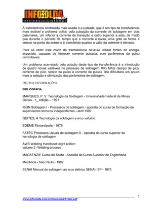 ____________________________________________________________________________________
www.infosolda.com.br/download/61dpe.pdf
2
A transferência controlada mais usada é a pulsada, que é um tipo de transferência
mais estável e uniforme obtido pela pulsação da corrente de soldagem em dois
patamares, um inferior a corrente de transição e outro superior a esta, de modo
que durante o período de tempo que a corrente é baixa, uma gota se forma e
cresce na ponta do arame e é transferida quando o valor da corrente é elevado.
Para se obter este modo de transferência deve-se utilizar fontes de energia
especiais, capazes de fornecer corrente pulsada, com parâmetros de pulso
controláveis.
Um problema acarretado pela adoção deste tipo de transferência é a introdução
de quatro novas variáveis no processo de soldagem MIG MAG (tempo de pico,
corrente de pico, tempo de pulso e corrente de pulso). Isto dificultará um pouco
mais a seleção e otimização dos parâmetros de soldagem.
OUTRAS INFORMAÇÕES
BIBLIOGRAFIA
MARQUES, P. V. Tecnologia da Soldagem - Universidade Federal de Minas
Gerais - 1_ edição – 1991
IBQN Soldagem I - Processos de soldagem - apostila do curso de formação de
supervisores técnicos independentes - abril 1987
QUITES, A Tecnologia da soldagem a arco voltaico
EDEME Florianópolis - 1979
FATEC Processos Usuais de soldagem II - Apostila do curso superior de
tecnologia de soldagem
AWS Welding Handbook eight edition
volume 2 -Welding process
MACKENZIE Curso de Solda - Apostila do Curso Superior de Engenharia
Mecânica - São Paulo - 1982
SENAI Manual de soldagem ao arco elétrico SENAI- SP - 1976
 