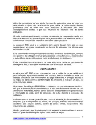 ____________________________________________________________________________________
www.infosolda.com.br/download/61dpe.pdf
4
Além da necessidade de um ajuste rigoroso de parâmetros para se obter um
determinado conjunto de características para solda, a determinação desses
parâmetros para se obter uma solda adequada é dificultada pela forte
interdependência destes, e por sua influência no resultado final da solda
produzida.
O maior custo do equipamento, a maior necessidade de manutenção deste, em
comparação com o equipamento para soldagem com eletrodos revestidos e menor
variedade de consumíveis são outras limitações deste processo.
A soldagem MIG MAG e a soldagem com arame tubular, tem sido as que
apresentaram um maior crescimento em termos de utilização, nos últimos anos
em escala mundial.
Este crescimento ocorre principalmente devido à tendência à substituição, sempre
que possível da soldagem manual por processos semi-automáticos, mecanizados
e automáticos, para a obtenção de maior produtividade em soldagem.
Estes processos tem se mostrado os mais adequados dentre os processos de
soldagem à arco, à soldagem automática e com a utilização de robôs.
EQUIPAMENTOS
A soldagem MIG MAG é um processo em que a união de peças metálicas é
produzida pelo aquecimento destas com um arco elétrico estabelecido entre um
eletrodo consumível sem revestimento, e a peça de trabalho. A proteção do arco e
da região de solda contra a contaminação da atmosfera, é feita por um gás, ou
uma mistura de gases.
O processo de soldagem MIG MAG é considerado um processo semi-automático,
em que a alimentação do arame-eletrodo é feita mecanicamente através de um
alimentador motorizado, ficando para o soldador a responsabilidade pela iniciação
e interrupção do arco, além da condução da tocha durante a execução da
soldagem.
A alimentação do arco é garantida pela contínua alimentação do arame-eletrodo,
enquanto que o comprimento do arco é, em princípio, mantido aproximadamente
constante pelo próprio sistema, dentro de certos limites, independente dos
movimentos do soldador.
O calor gerado pelo arco é usado para fundir as peças a serem unidas e o arame-
eletrodo que é transferido para a junta como metal de adição.
 
