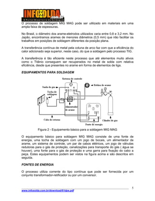 O processo de soldagem MIG MAG pode ser utilizado em materiais em uma
ampla faixa de espessuras.
No Brasil, o diâmetro dos arame-eletrodos utilizados varia entre 0,8 e 3,2 mm. No
Japão, encontramos arames de menores diâmetros (0,5 mm) que irão facilitar os
trabalhos em posições de soldagem diferentes da posição plana.
A transferência contínua de metal pela coluna de arco faz com que a eficiência do
calor adicionado seja superior, neste caso, do que a soldagem pelo processo TIG.
A transferência é tão eficiente neste processo que até elementos muito ativos
como o Titânio conseguem ser recuperados no metal de solda com relativa
eficiência, desde que presentes no arame em forma de elementos de liga.
EQUIPAMENTOS PARA SOLDAGEM
Figura 2 - Equipamento básico para a soldagem MIG MAG
O equipamento básico para soldagem MIG MAG consiste de uma fonte de
energia, uma tocha de soldagem com um jogo de bocais, um alimentador de
arame, um sistema de controle, um par de cabos elétricos, um jogo de válvulas
redutoras para o gás de proteção, canalizações para transporte do gás ( água se
houver), uma fonte para o gás de proteção e uma garra para fixação do cabo a
peça. Estes equipamentos podem ser vistos na figura acima e são descritos em
seguida.
FONTES DE ENERGIA
O processo utiliza corrente do tipo contínua que pode ser fornecida por um
conjunto transformador-retificador ou por um conversor.
____________________________________________________________________________________
www.infosolda.com.br/download/61dpe.pdf
5
 