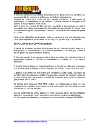 ____________________________________________________________________________________
www.infosolda.com.br/download/61dpe.pdf
6
A forma da característica estática da fonte pode ser do tipo corrente constante ou
tensão constante, conforme o sistema de controle do equipamento.
Quando se utiliza uma fonte do tipo tensão constante, a velocidade de
alimentação do arame-eletrodo se mantém constante durante a soldagem. Este
sistema é mais simples e mais barato.
Com a fonte de energia do tipo corrente constante o comprimento do arco é
controlado pelo ajuste automático da velocidade de alimentação do arame. este
tipo de sistema é particularmente recomendado para arames de diâmetro superior
a 1.2 mm.
Para certas aplicações particulares, pode-se sobrepor à corrente principal uma
certa corrente pulsada, proveniente de um segundo gerador ligado ao primeiro.
TOCHA , BICOS DE CONTATO E BOCAIS
A tocha de soldagem consiste basicamente de um bico de contato, que faz a
energização do arame-eletrodo, de um bocal que orienta o fluxo de gás protetor e
de um gatilho de acionamento do sistema.
O bico de contato é um pequeno tubo à base de cobre,cujo diâmetro interno é
ligeiramente superior ao diâmetro do arame-eletrodo, e serve de contato elétrico
deslizante.
O bocal é feito de Cobre ou material cerâmico e deve ter um diâmetro compatível
com a corrente de soldagem e o fluxo de gás a ser utilizado numa dada aplicação.
O gatilho de acionamento movimenta um contator que está ligado ao primário do
transformador da máquina de solda, energizando o circuito de soldagem, além de
acionar o alimentador de arame e uma válvula solenóide, que comanda o fluxo de
gás protetor para a tocha.
As tochas para soldagem MIG MAG podem ser refrigeradas a água ou pelo
próprio gás de proteção, dependendo de sua capacidade, dos valores de corrente
utilizados e do fator de trabalho.
Quanto ao formato, as tochas podem ser retas ou curvas, sendo as mais utilizadas
as do tipo "pescoço de cisne" que são as que oferecem maior manejabilidade.
Na figura pode ser observado o esquema de uma tocha de soldagem MIG MAG.
 