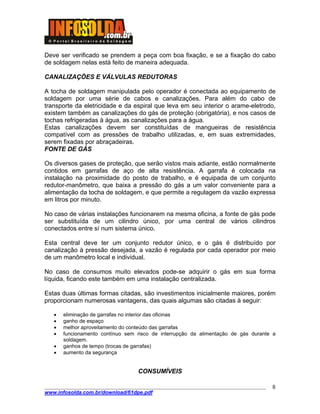 ____________________________________________________________________________________
www.infosolda.com.br/download/61dpe.pdf
8
Deve ser verificado se prendem a peça com boa fixação, e se a fixação do cabo
de soldagem nelas está feito de maneira adequada.
CANALIZAÇÕES E VÁLVULAS REDUTORAS
A tocha de soldagem manipulada pelo operador é conectada ao equipamento de
soldagem por uma série de cabos e canalizações. Para além do cabo de
transporte da eletricidade e da espiral que leva em seu interior o arame-eletrodo,
existem também as canalizações do gás de proteção (obrigatória), e nos casos de
tochas refrigeradas à água, as canalizações para a água.
Estas canalizações devem ser constituídas de mangueiras de resistência
compatível com as pressões de trabalho utilizadas, e, em suas extremidades,
serem fixadas por abraçadeiras.
FONTE DE GÁS
Os diversos gases de proteção, que serão vistos mais adiante, estão normalmente
contidos em garrafas de aço de alta resistência. A garrafa é colocada na
instalação na proximidade do posto de trabalho, e é equipada de um conjunto
redutor-manômetro, que baixa a pressão do gás a um valor conveniente para a
alimentação da tocha de soldagem, e que permite a regulagem da vazão expressa
em litros por minuto.
No caso de várias instalações funcionarem na mesma oficina, a fonte de gás pode
ser substituída de um cilindro único, por uma central de vários cilindros
conectados entre sí num sistema único.
Esta central deve ter um conjunto redutor único, e o gás é distribuído por
canalização à pressão desejada, a vazão é regulada por cada operador por meio
de um manômetro local e individual.
No caso de consumos muito elevados pode-se adquirir o gás em sua forma
líquida, ficando este também em uma instalação centralizada.
Estas duas últimas formas citadas, são investimentos inicialmente maiores, porém
proporcionam numerosas vantagens, das quais algumas são citadas à seguir:
• eliminação de garrafas no interior das oficinas
• ganho de espaço
• melhor aproveitamento do conteúdo das garrafas
• funcionamento contínuo sem risco de interrupção da alimentação de gás durante a
soldagem.
• ganhos de tempo (trocas de garrafas)
• aumento da segurança
CONSUMÍVEIS
 